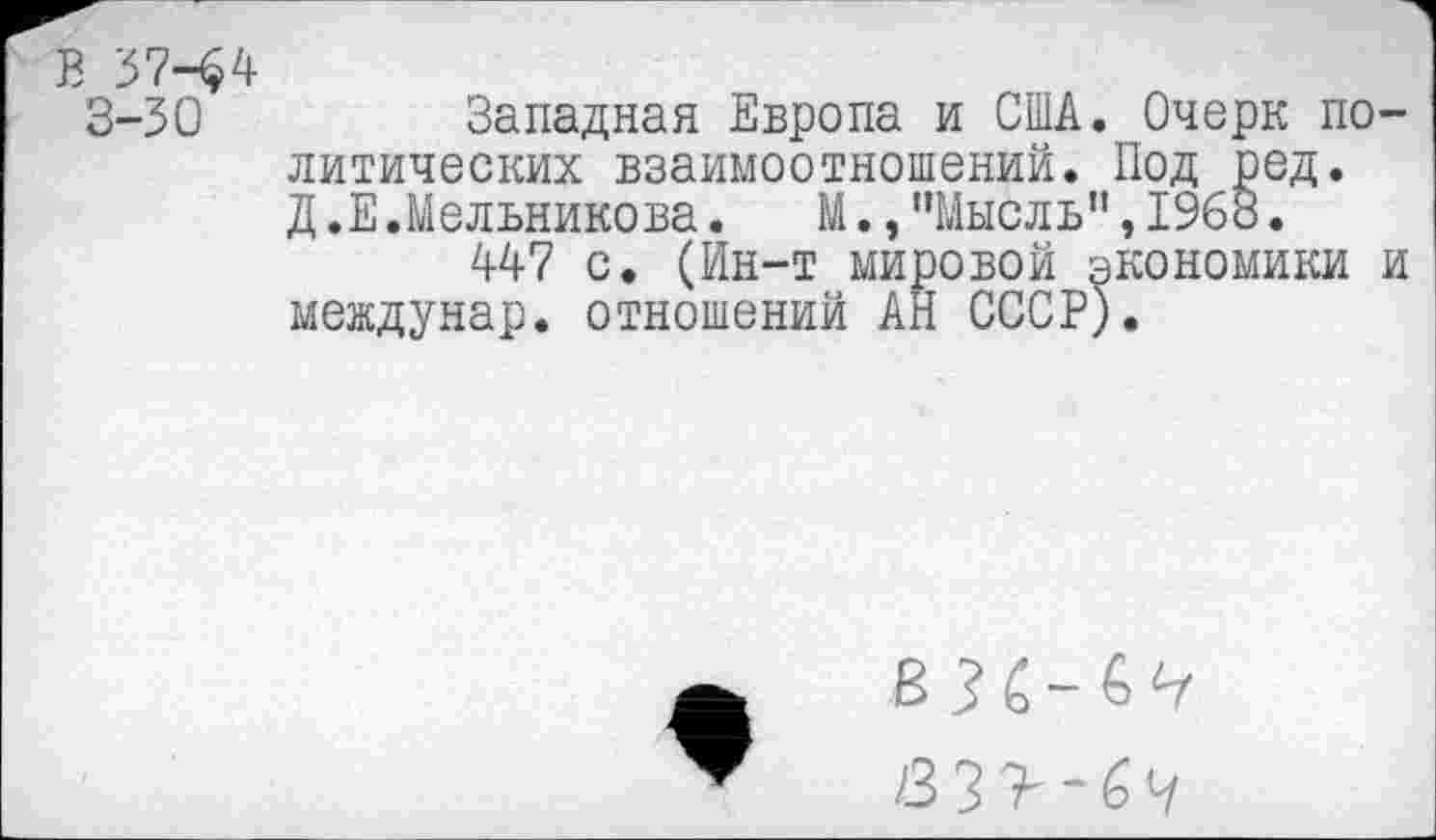 ﻿В 3744 3-30
Западная Европа и США. Очерк политических взаимоотношений. Под ред. Д.Е.Мельникова. М.,"Мысль",1963.
447 с. (Ин-т мировой экономики и междунар. отношений АН СССР).
/3 3 У Ч